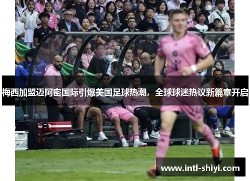 梅西加盟迈阿密国际引爆美国足球热潮,全球球迷热议新篇章开启 梅西加盟迈阿密国际引爆美国足球热潮,全球球迷热议新篇章开启