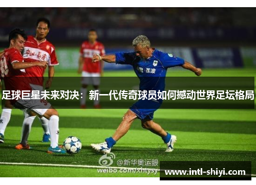足球巨星未来对决:新一代传奇球员如何撼动世界足坛格局 足球巨星未来对决:新一代传奇球员如何撼动世界足坛格局
