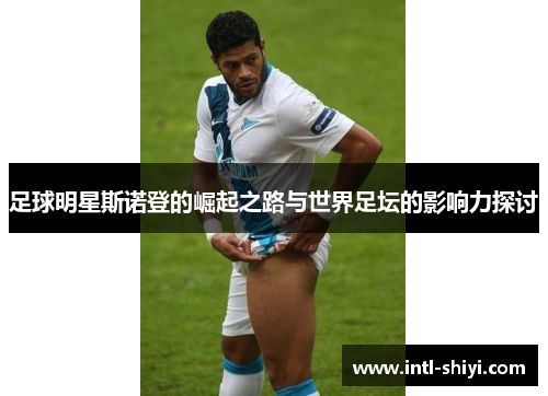 足球明星斯诺登的崛起之路与世界足坛的影响力探讨 足球明星斯诺登的崛起之路与世界足坛的影响力探讨