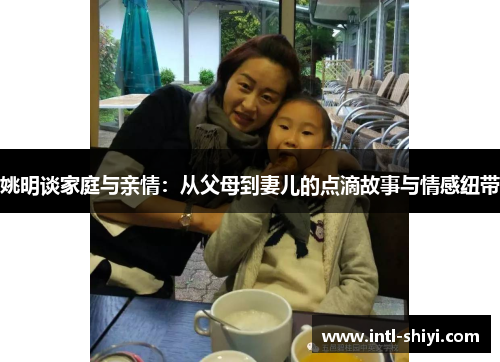 姚明谈家庭与亲情：从父母到妻儿的点滴故事与情感纽带