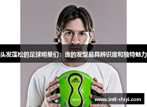 头发蓬松的足球明星们:谁的发型最具辨识度和独特魅力 头发蓬松的足球明星们:谁的发型最具辨识度和独特魅力