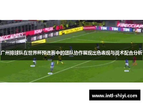 广州排球队在世界杯预选赛中的团队协作展现出色表现与战术配合分析