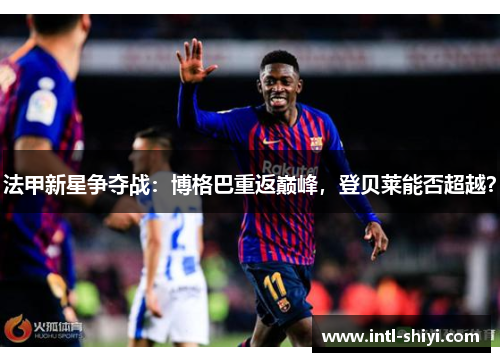 法甲新星争夺战:博格巴重返巅峰,登贝莱能否超越? 法甲新星争夺战:博格巴重返巅峰,登贝莱能否超越?