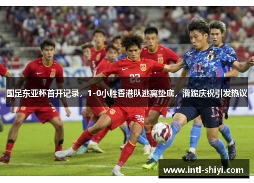 国足东亚杯首开记录，1-0小胜香港队逃离垫底，滑跪庆祝引发热议